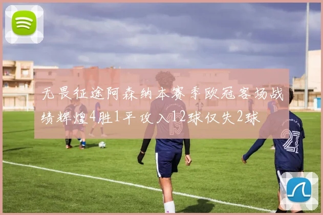 无畏征途阿森纳本赛季欧冠客场战绩辉煌4胜1平攻入12球仅失2球