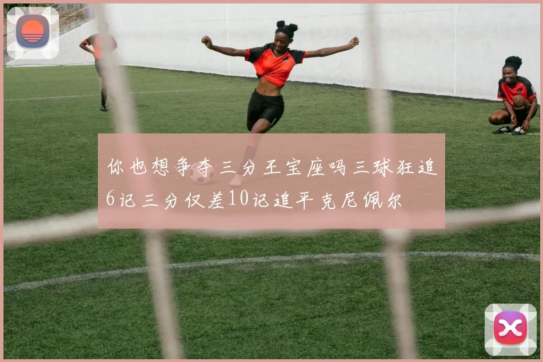 你也想争夺三分王宝座吗三球狂追6记三分仅差10记追平克尼佩尔