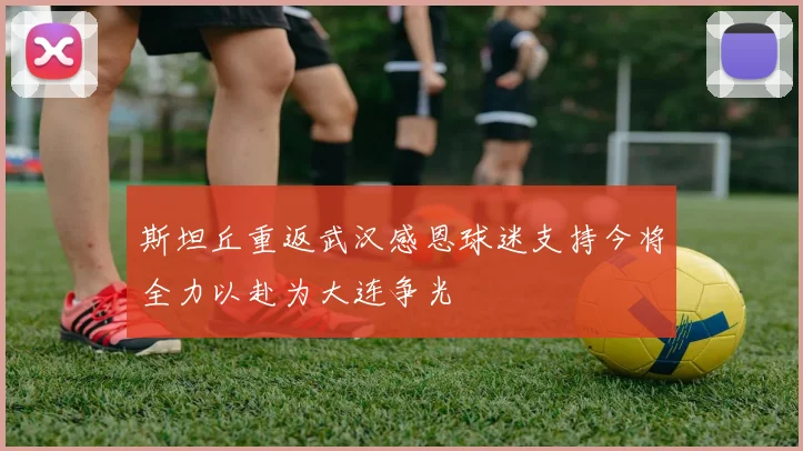 斯坦丘重返武汉感恩球迷支持今将全力以赴为大连争光