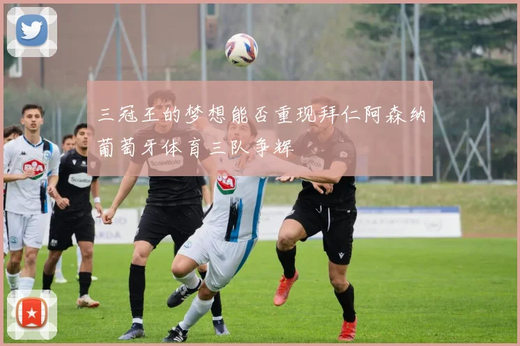 三冠王的梦想能否重现拜仁阿森纳葡萄牙体育三队争辉