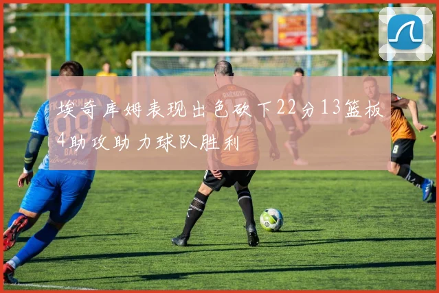 埃奇库姆表现出色砍下22分13篮板4助攻助力球队胜利