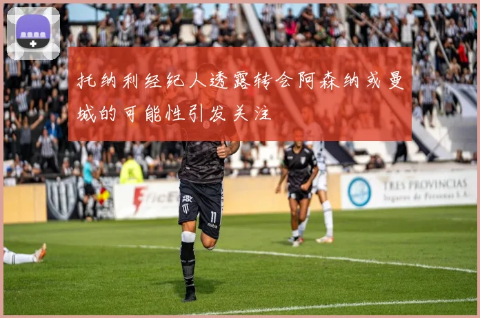 托纳利经纪人透露转会阿森纳或曼城的可能性引发关注