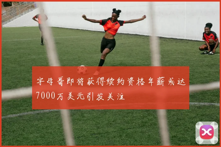 字母哥即将获得续约资格年薪或达7000万美元引发关注