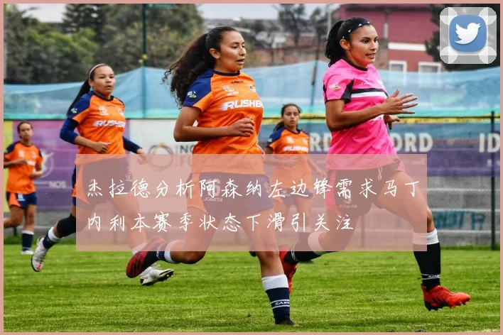 杰拉德分析阿森纳左边锋需求马丁内利本赛季状态下滑引关注